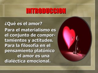 ¿Qué es el amor? Para el materialismo es  el conjunto de compor-tamientos y actitudes. Para la filosofía en el pensamiento platónico  el amor es una dialéctica emocional. INTRODUCCION 