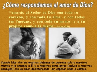 ¿Cómo respondemos al amor de Dios? “ Amarás al Señor tu Dios con todo tu corazón, y con toda tu alma, y con todas tus fuerzas, y con toda tu mente; y a tu prójimo como a ti mismo”  (Lucas 10:27) Cuando Dios vive en nosotros dejamos de amarnos solo a nosotros mismos y le amamos a Él y a nuestros semejantes (incluso a nuestros enemigos) con un amor desinteresado, sin esperar nada a cambio. 
