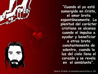 “ Cuando el yo está sumergido en Cristo, el amor brota espontáneamente. La plenitud del carácter cristiano se alcanza cuando el impulso a ayudar y beneficiar a otros brota constantemente de adentro, cuando la luz del cielo llena el corazón y se revela en  el semblante”. Elena G. de White,  La maravillosa gracia de Dios , p. 145) 