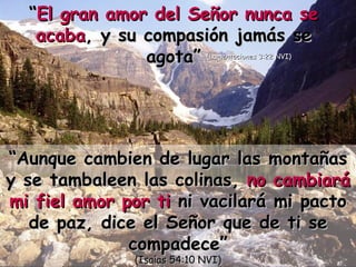 “ Aunque cambien de lugar las montañas y se tambaleen las colinas,  no cambiará mi fiel amor por ti  ni vacilará mi pacto de paz, dice el Señor que de ti se compadece” (Isaías 54:10 NVI) “ El gran amor del Señor nunca se acaba , y su compasión jamás se agota” (Lamentaciones 3:22 NVI) 