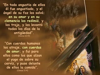 “ En toda angustia de ellos él fue angustiado, y el ángel de su faz los salvó;  en su amor y en su clemencia los redimió , y los trajo, y los levantó todos los días de la antigüedad”. (Isaías 63:9) “ Con cuerdas humanas los atraje,  con cuerdas de amor ; y fui para ellos como los que alzan el yugo de sobre su cerviz, y puse delante de ellos la comida”. (Oseas 11:4) 