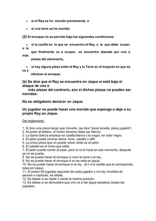 a.   si el Rey se ha movido previamente, o

  b.   si una torre se ha movido.

(2) El enroque no se permite bajo las siguientes condiciones:

  a.   si la casilla en la que se encuentra el Rey, o la que debe cruzar,
o la
       que finalmente va a ocupar, se encuentra atacada por una o
más
       piezas del adversario,

  b.   si hay alguna pieza entre el Rey y la Torre en el trayecto en que se
va a
       efectuar el enroque.

(b) Se dice que el Rey se encuentra en Jaque si está bajo el
ataque de una o
    más piezas del contrario, aún si dichas piezas no pueden ser
movidas.

No es obligatorio declarar un Jaque.

Un jugador no puede hacer una movida que exponga o deje a su
propio Rey en Jaque.

Del reglamento:

1. Si toco una pieza tengo que moverla. (se dice "pieza tocada, pieza jugada")
2. Al poner el tablero, el rincón derecho debe ser blanco.
3. La dama blanca empieza en casilla blanca y la negra, en color negro.
4. El peón puede coronar dama, torre, caballo o alfil.
5. La única pieza que no puede volver atrás es el peón.
6. El caballo es el único que salta.
7. El peón puede comer al paso, pero si no lo hace en ese momento, después
ya no se puede.
8. No se puede hacer el enroque si moví la torre o el rey..
9. No se puede hacer el enroque si el rey está en jaque.
10. No se puede hacer el enroque si el rey , al ir a la casilla que le corresponde,
pasa por jaque.
11. Si pasan 50 jugadas seguidas de cada jugador y no hay movidas de
peones o capturas, es tablas,
12. Es tablas si se repite 3 veces la misma posición.
13. Es tablas si se demuestra que uno va a dar jaque perpetuo (todas las
jugadas).
 