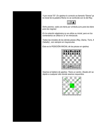Y por inicial "D". En ajedrez lo correcto es llamarla "Dama" pa
la inicial de la palabra Reina no se confunda con la del Rey.



Ocho peones, cada uno tiene por símbolo,(uno para las blanc
para las negras):

En la notación algebraica no se utiliza su inicial, pero en los
comentarios se utiliza la "p" en minúscula.

Todas las iniciales de las demás piezas (Rey, Dama, Torre, A
Caballo) , son siempre en mayúsculas.

Esta es la POSICIÓN INICIAL de las piezas en ajedrez.




Veamos el tablero de ajedrez. Tiene un centro. Desde ahí se
rápido a cualquier sitio donde seamos requeridos.
 