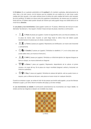2. El tablero: Es un cuadrado subdividido en 64 casillas(8 x 8), también cuadradas, alternativamente de
color claro y de color oscuro, de tal manera que los costados de una casilla de un color tocan cuatro
casillas del color opuesto, y los cuatro vértices tocan el vértice de cuatro casillas del mismo color (excepto
las de la periferia). El tablero se coloca entre dos jugadores contendientes, de manera que uno queda en
frente del otro. El tablero debe quedar ubicado de manera que cada jugador tenga una casilla blanca en el
rincón de su derecha.


3. Las piezas y sus movimientos: Cada jugador cuenta con 16 piezas, diferencias del rival por el color
(llamadas “las blancas” y “las negras”). Existen 6 tipos de tipos de piezas, descritos a continuación:



         ♙♟ El Peón (8 piezas por jugador): Cubren la segunda fila como una línea de soldados. Es
         la pieza de menos valor. Cuando un peón llega hasta la última línea del tablero puede
         transformarse en la pieza que uno desee, exceptuando al rey.

         ♖♜ La Torre (2 piezas por jugador): Representa una fortificación, se mueve solo horizontal
         o verticalmente.

         ♘♞ El Caballo (2 piezas por jugador): Simboliza la caballería (¬¬), es la única pieza que
         puede saltar otras y se mueve en forma de L.

         ♗♝ El Alfil (2 piezas por jugador): Simboliza un oficial del ejército (en algunas lenguas se
         llama el obispo), se mueve solamente en diagonal.

         ♕♛ La Dama (1 pieza por jugador): Representa                 -dependiendo de la cultura- el primer

         ministro o la mujer del rey. Es la pieza con mayor movilidad (diagonal, vertical y horizontal, sin
         límite de cuadrados).

         ♔♚ El Rey (1 pieza por jugador): Simboliza la cabeza del ejército, solo se puede mover un
         espacio, pero a diferencia del peon, esta pieza se mueve mover en cualquier dirección.


Cuando se empieza a jugar, se sortea el color de las piezas que tendrá cada jugador, ya que las blancas
empiezan a jugar y, por tanto, llevan la iniciativa del juego (y una leve ventaja).


4. Los movimientos en detalle: A continuación presentaremos los movimientos con mayor detalle, no
olviden pinchar las imágenes si desean ver el detalle mas amplio.




                                                   La Reina
 