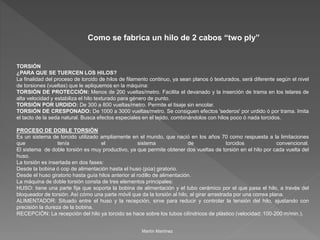 Como se fabrica un hilo de 2 cabos “two ply” 
TORSIÓN 
¿PARA QUE SE TUERCEN LOS HILOS? 
La finalidad del proceso de torcido de hilos de filamento continuo, ya sean planos ó texturados, será diferente según el nivel 
de torsiones (vueltas) que le apliquemos en la máquina: 
TORSIÓN DE PROTECCIÓN: Menos de 200 vueltas/metro. Facilita el devanado y la inserción de trama en los telares de 
alta velocidad y estabiliza el hilo texturado para género de punto. 
TORSIÓN POR URDIDO: De 300 a 800 vueltas/metro. Permite el tisaje sin encolar. 
TORSIÓN DE CRESPONADO: De 1000 a 3000 vueltas/metro. Se consiguen efectos 'sederos' por urdido ó por trama. Imita 
el tacto de la seda natural. Busca efectos especiales en el tejido, combinándolos con hilos poco ó nada torcidos. 
PROCESO DE DOBLE TORSIÓN 
Es un sistema de torcido utilizado ampliamente en el mundo, que nació en los años 70 como respuesta a la limitaciones 
que tenía el sistema de torcidos convencional. 
El sistema de doble torsión es muy productivo, ya que permite obtener dos vueltas de torsión en el hilo por cada vuelta del 
huso. 
La torsión es insertada en dos fases: 
Desde la bobina ó cop de alimentación hasta el huso (púa) giratorio. 
Desde el huso giratorio hasta guía hilos anterior al rodillo de alimentación. 
La máquina de doble torsión consta de tres elementos principales: 
HUSO: tiene una parte fija que soporta la bobina de alimentación y el tubo cerámico por el que pasa el hilo, a través del 
bloqueador de torsión. Así cómo una parte móvil que da la torsión al hilo, al girar arrastrada por una correa plana. 
ALIMENTADOR: Situado entre el huso y la recepción, sirve para reducir y controlar la tensión del hilo, ajustando con 
precisión la dureza de la bobina. 
RECEPCIÓN: La recepción del hilo ya torcido se hace sobre los tubos cilíndricos de plástico (velocidad: 100-200 m/min.). 
Martín Martínez 
 
