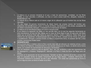 1. La hilatura es un proceso industrial en el que, a base de operaciones complejas, con las fibras 
textiles, ya sean naturales o artificiales, se crea un nuevo cuerpo textil fino, alargado, resistente y 
flexible llamado hilo. 
2. La historia de la hilatura está en el mismo origen de la utilización que el hombre hizo de las fibras 
naturales. 
3. En ese origen, la primera herramienta de hilado fueron las propias manos del hombre que, 
realizando una sencilla torsión sobre un manojo de fibras, manufacturó un hilo simple, susceptible de 
ser hilado nuevamente, trenzado, o empleado en la fabricación de tejidos. 
4. La hilatura es la manufactura básica de toda la industria textil. 
5. Si se observa la operación de hilado en esa sencilla labor con la que fue segunda herramienta en 
esta manufactura, el huso de hilar, desde que la masa de fibras llega al lugar de ejecución del hilado 
hasta que el producto final sale hacia su siguiente destino: cosido o tejeduría. Estas fases de la 
hilatura son las siguientes: el desempacado de la masa de fibras, cardado de las mimas, su peinado 
o paralelización, trenzado o primera torsión, la hilatura propiamente dicha, el acabado del hilo y otras 
posibles operaciones finales sobre 
A) DESEMPACADO 
1. Es la primera labor a realizar sobre la fibra cuando ésta sale del almacén de materias primas y entra 
en la fábrica de hilaturas, corrientemente en una sección anexa a la de hilado, no dentro de la misma 
planta, por cuestión de operatividad de descarga y de limpieza. 
2. Una vez desatada o abierta la bala de algodón, lana, lino, etc, se llevan a cabo dos operaciones: las 
de disgregación y limpieza. Disgregación. Aplicado a la floca o masa de fibras que llega para ser 
hilada. 
3. Consiste en la separación de los componentes. También se llama abertura de la fibra, porque ésta 
llega en paquetes donde ha estado comprimida tal vez largo tiempo. Limpieza. Eliminación de 
impurezas mediante la circulación de aire a alta velocidad. Con estas dos operaciones se forma lo 
que en algunos sitios se llama el batido de la fibra 
 