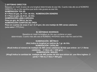 ) SISTEMAS DIRECTOS 
Basados en medir el peso de una longitud determinada de ese hilo. Cuanto más alto es el NÚMERO 
DIRECTO de un hilo significa que tanto más grueso es ese hilo. 
NUMERACIÓN TEX (N) 
N = Peso en grs. de 1 km. de hilo. NUMERACIÓN DENIERS 
D = Peso en grs. de 9 km. de hilo. 
NUMERACIÓN LANA CARDADA 
Peso en grs. de 504 m. de hilo. 
NUMERACIÓN CUARTOS DE ONZA 
Peso en cuartos de onza (1 oz = 8,33 grs.) de una madeja de 500 canas catalanas. 
(una cana = 777,5 m.) 
B) SISTEMAS INVERSOS 
Basados en medir la longitud de hilo que contiene un peso 
determinado. Cuanto más alto sea el NÚMERO INVERSO tanto más fino será el hilo. 
NUMERACIÓN MÉTRICO 
(Nm) Indica la longitud en metros de 1 gr. de hilo. 
NUMERACIÓN CATALÁN 
(Ncat) Indica el número de madejas de 500 canas catalanas de hilo que entran en 1,1 libras 
catalanas. (1 libra cat. = 440 grs.) 
NUMERACIÓN INGLÉS 
(Ningl) Indica la cantidad de madejas de 480 yardas de hilo que entran en una libra inglesa. (1 
yarda = 768 m) (1 libra = 454 grs) 
 