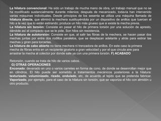 La hilatura convencional: Ha sido un trabajo de mucha mano de obra, un trabajo manual que no se 
ha modificado sustancialmente durante milenios; después de mecanizado, todavía han intervenido 
varias máquinas individuales. Desde principios de los sesenta se utiliza una máquina llamada de 
hilatura directa, que eliminó la mechera sustituyéndola por un dispositivo de anillos que tuercen el 
hilo a la vez que lo están estirando; produce un hilo más grueso que si existe la mecha previa. 
La hilatura sin torsión: Consiste en pasar el hilo de primera torsión por una solución de apresto, 
dándole así el compacto que se le pide. Son hilos sin resistencia. 
La hilatura de autotorsión: Consiste en que, al salir las fibras de la mechera, se hacen pasar dos 
mechas juntas por entre dos rodillos paralelos, que se desplazan adelante y atrás para estirar las 
mechas y giran para torcerlas. 
La hilatura de cabo abierto no tiene mechera ni trenzadora de anillos. En este caso la primera 
mecha de fibras entra en un recipiente giratorio a gran velocidad y por el que circula aire para 
arrastrar la mecha al colector por donde sale ya con una primera torsión. F) ACABADO 
Retorsión, cuando se trata de hilo de varios cabos. 
G) OTRAS OPERACIONES 
Enconado: devanado en uno o varios carretes en forma de cono, de donde se desenrollan mejor que 
en cilindros. El hilo puede ser sometido a tratamientos mecánicos posteriores a la hilatura: 
texturizado, voluminizado, rizado, ondulado, etc, de acuerdo al tejido que se pretenda fabricar. 
Vaporizado, por ejemplo, para el caso de la hilatura sin torsión, que se vaporiza el hilo con almidón u 
otro producto. 
 