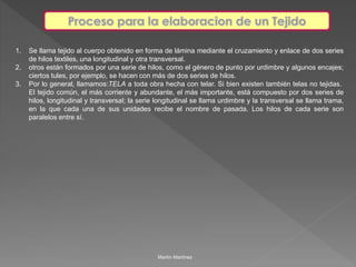 1. Se llama tejido al cuerpo obtenido en forma de lámina mediante el cruzamiento y enlace de dos series 
de hilos textiles, una longitudinal y otra transversal. 
2. otros están formados por una serie de hilos, como el género de punto por urdimbre y algunos encajes; 
ciertos tules, por ejemplo, se hacen con más de dos series de hilos. 
3. Por lo general, llamamos:TELA a toda obra hecha con telar. Si bien existen también telas no tejidas. 
El tejido común, el más corriente y abundante, el más importante, está compuesto por dos series de 
hilos, longitudinal y transversal; la serie longitudinal se llama urdimbre y la transversal se llama trama, 
en la que cada una de sus unidades recibe el nombre de pasada. Los hilos de cada serie son 
paralelos entre sí. 
Martín Martínez 
 