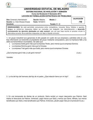 UNIVERSIDAD ESTATAL DE MILAGRO
SISTEMA NACIONAL DE NIVELACIÓN Y ADMISIÓN
Curso de Nivelación II Semestre 2013
LECCIÓN DE FORMULACIÓN ESTRATÉGICA DE PROBLEMAS
Área: Comercial y Administración
Sección: Matutina
Modulo: 2
Docente: Lic. Víctor Chicaíza Vinueza
Fecha: 18/10/2013
Estudiante: _____________________________________________ Paralelo: M - 02

CALIFICACIÓN

/10

OBSERVACIONES: No está permitido comunicarse entre compañeros, consultar libros, folletos o apuntes.
Apague su celular.Las respuestas deben ser marcadas con bolígrafo. Lea detenidamente y desarrolle
correctamente los ejercicios planteados en cada numeral, una vez que haya escrito el proceso circule la
alternativa correcta. No se admiten respuestas con lápiz ni líquido corrector.
1. Un grupo industrial tuvo ganancias el año pasado en cuatro de sus empresas y pérdidas sólo en una.
Esa información se transmitió al presidente del grupo mediante computadora, pero la impresora falló y los
datos se transmitieron incompletos. Se sabe que:
La empresa Soilá ganó más que la empresa Tilode, pero menos que la empresa Domina.
La empresa Domina ganó más que la Cincesa.
La empresa Trati ganó más que Soilá, pero menos que la empresa Cincesa.
¿Qué empresa ganó más y cuál ganó menos?

(2 pts.)

Variable:

2. La tía del hijo del hermano del hijo de mi padre, ¿Qué relación tiene con mi hijo?

(2 pts.)

3. En una temporada de ofertas de un producto, Daría recibió un mayor descuento que Patricio. Said
triplica el descuento de Patricio. Ambrosio, pagó menos que Said y menos que Daría. Alfredo, fue menos
beneficiado que Said y más beneficiado que Patricio. Entonces ¿Quién pagó más por el producto?(2 pts.)

 