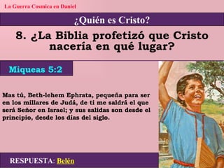 ¿Quién es Cristo? La Guerra Cosmica en Daniel 8. ¿La Biblia profetizó que Cristo nacería en qué lugar? Mas tú, Beth-lehem Ephrata, pequeña para ser en los millares de Judá, de ti me saldrá el que será Señor en Israel; y sus salidas son desde el principio, desde los días del siglo. RESPUESTA :   Belén Miqueas 5:2 