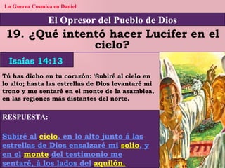 El Opresor del Pueblo de Dios La Guerra Cosmica en Daniel 19. ¿Qué intentó hacer Lucifer en el cielo? RESPUESTA: Subiré al   cielo , en lo alto junto á las estrellas de Dios ensalzaré mi   solio , y en el   monte   del testimonio me sentaré, á los lados del   aquilón. Isaías 14:13 Tú has dicho en tu corazón: 'Subiré al cielo en lo alto; hasta las estrellas de Dios levantaré mi trono y me sentaré en el monte de la asamblea, en las regiones más distantes del norte. 