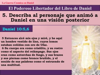 El Poderoso Libertador del Libro de Daniel La Guerra Cosmica en Daniel 5. Describa al personaje que animó a Daniel en una visión posterior Daniel 10:5,6 5 Entonces alcé mis ojos y miré, y he aquí un hombre vestido de lino, cuyos lomos estaban ceñidos con oro de Ufaz. 6 Su cuerpo era como crisólito, y su rostro como el aspecto del relámpago. Sus ojos eran como antorchas de fuego, y sus brazos y sus piernas como bronce bruñido, y el sonido de sus palabras como el estruendo de una multitud. 