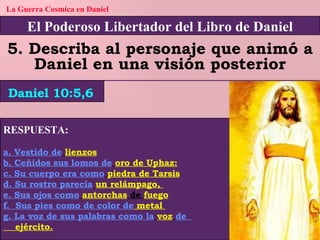 El Poderoso Libertador del Libro de Daniel La Guerra Cosmica en Daniel 5. Describa al personaje que animó a Daniel en una visión posterior RESPUESTA: a. Vestido de   lienzos b. Ceñidos sus lomos de   oro de Uphaz: c. Su cuerpo era como   piedra de Tarsis d. Su rostro parecía   un relámpago,  e. Sus ojos como   antorchas  de  fuego f.  Sus pies como de color de  metal  g. La voz de sus palabras como la   voz   de         ejército. Daniel 10:5,6 