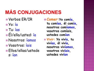 Más conjugacionesVerbos ER/IRYo: íaTu: íasÉl/ella/usted: íaNosotros: íamosVosotros: íaisEllos/ellas/ustedes: íanComer:Yo comía, tu comías, él comía, nosotros comíamos, vosotros comíais, ustedes comíanVivir: Yo vivía, tu vivías, él vivía, nosotros vivíamos, vosotros vivíais, ustedes vivían