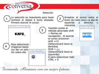 Selección

    La selección es importante para hacer             Arrastrar el cursor sobre      el
1   cambios al objeto ó texto deseado.
                                                  2   texto (en este caso) ya sea   de
    Primero acercar el cursor.                        izquierda    a    derecha      o
                                                      viceversa.
                                       También existe el
                                 3     método abreviado shift
                                       + flechas de
                                       navegación . Al acercar
                                       el cursor presionar:
                                       shift +
    Para seleccionar                   (Seleccionará hacia la
4   imágenes basta                     derecha)
    con dar un solo                    Shift +
    clic sobre ella                    (Seleccionará hacia la
                                       izquierda).
                                       Ó para seleccionar todo
                                       CTRL + E




    Resultados, No Excusas, Termina todo lo que Empiezas, Trabajo en Equipo
 