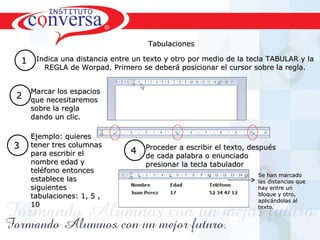 Tabulaciones

    1    Indica una distancia entre un texto y otro por medio de la tecla TABULAR y la
           REGLA de Worpad. Primero se deberá posicionar el cursor sobre la regla.


  Marcar los espacios
2 que necesitaremos
        sobre la regla
        dando un clic.

        Ejemplo: quieres
3       tener tres columnas
        para escribir el             4 Proceder a escribir el texto, después
                                       de cada palabra o enunciado
                                         de cada palabra o enunciado
        nombre edad y                    presionar la tecla tabulador
        teléfono entonces
                                                                           Se han marcado
        establece las                                                      las distancias que
        siguientes                                                         hay entre un
        tabulaciones: 1, 5 ,                                               bloque y otro,
                                                                           aplicándolas al
        10                                                                 texto.




         Resultados, No Excusas, Termina todo lo que Empiezas, Trabajo en Equipo
 