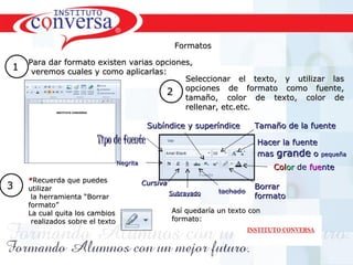 Formatos

  Para dar formato existen varias opciones,
1 veremos cuales y como aplicarlas:
                                                         Seleccionar el texto, y utilizar las
                                                         opciones de formato como fuente,
                                                 2
                                                         tamaño, color de texto, color de
                                                         rellenar, etc.etc.

                                            Subíndice y superíndice         Tamaño de la fuente
                        Tipo de fuente                                       Hacer la fuente
                                                                             mas grande o      pequeña
                                 Negrita
                                                                                 Color de fuente
    *Recuerda que puedes                   Cursiva
3   utilizar                                                                Borrar
                                                     Subrayado
     la herramienta “Borrar                                                 formato
    formato”
    La cual quita los cambios                        Así quedaría un texto con
     realizados sobre el texto                       formato:




      Resultados, No Excusas, Termina todo lo que Empiezas, Trabajo en Equipo
 