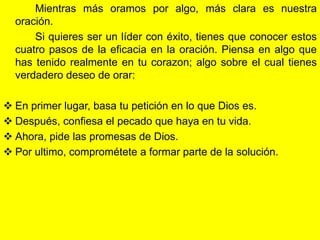 Mientras más oramos por algo, más clara es nuestra
  oración.
      Si quieres ser un líder con éxito, tienes que conocer estos
  cuatro pasos de la eficacia en la oración. Piensa en algo que
  has tenido realmente en tu corazon; algo sobre el cual tienes
  verdadero deseo de orar:

 En primer lugar, basa tu petición en lo que Dios es.
 Después, confiesa el pecado que haya en tu vida.
 Ahora, pide las promesas de Dios.
 Por ultimo, comprométete a formar parte de la solución.
 
