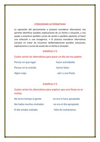 CONSIDERAR ALTERNATIVAS
La operación del pensamiento o proceso considerar alternativas nos
permite identificar posibles explicaciones de un hecho o situación, y nos
ayuda a encontrar posibles cursos de acción o posibles opciones al hacer
una selección o una escogencia. • El proceso considerar alternativas
consiste en tratar de encontrar deliberadamente posibles soluciones,
explicaciones o cursos de acción de un hecho o situación.
EJEMPLO n°2
Cuales serian las alternativas para pasar un día con tus padres
Pensar en que lugar hacer actividades
Pensar en la comida tomar fotos
Algún viaje salir a una fiesta
EJEMPLO n°3
Cuales serian las alternativas para explicar que una fiesta no se
realizo.
No tenia tiempo la gente no era la hora apropiada
No había muchos invitados no era el día apropiado
El día estaba nublado falta de invitaciones
 