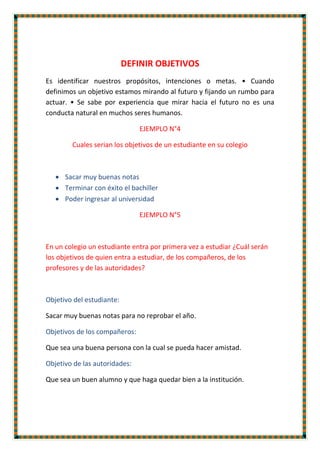 DEFINIR OBJETIVOS
Es identificar nuestros propósitos, intenciones o metas. • Cuando
definimos un objetivo estamos mirando al futuro y fijando un rumbo para
actuar. • Se sabe por experiencia que mirar hacia el futuro no es una
conducta natural en muchos seres humanos.
EJEMPLO N°4
Cuales serian los objetivos de un estudiante en su colegio
 Sacar muy buenas notas
 Terminar con éxito el bachiller
 Poder ingresar al universidad
EJEMPLO N°5
En un colegio un estudiante entra por primera vez a estudiar ¿Cuál serán
los objetivos de quien entra a estudiar, de los compañeros, de los
profesores y de las autoridades?
Objetivo del estudiante:
Sacar muy buenas notas para no reprobar el año.
Objetivos de los compañeros:
Que sea una buena persona con la cual se pueda hacer amistad.
Objetivo de las autoridades:
Que sea un buen alumno y que haga quedar bien a la institución.
 