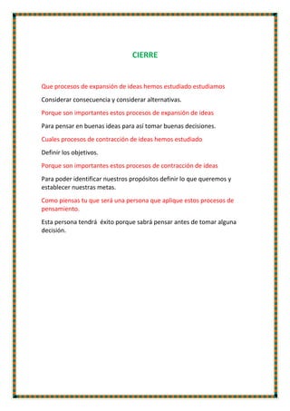 CIERRE
Que procesos de expansión de ideas hemos estudiado estudiamos
Considerar consecuencia y considerar alternativas.
Porque son importantes estos procesos de expansión de ideas
Para pensar en buenas ideas para así tomar buenas decisiones.
Cuales procesos de contracción de ideas hemos estudiado
Definir los objetivos.
Porque son importantes estos procesos de contracción de ideas
Para poder identificar nuestros propósitos definir lo que queremos y
establecer nuestras metas.
Como piensas tu que será una persona que aplique estos procesos de
pensamiento.
Esta persona tendrá éxito porque sabrá pensar antes de tomar alguna
decisión.
 