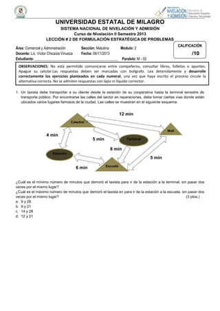 UNIVERSIDAD ESTATAL DE MILAGRO
SISTEMA NACIONAL DE NIVELACIÓN Y ADMISIÓN
Curso de Nivelación II Semestre 2013
LECCIÓN # 2 DE FORMULACIÓN ESTRATÉGICA DE PROBLEMAS
CALIFICACIÓN

Área: Comercial y Administración
Sección: Matutina
Modulo: 2
Docente: Lic. Víctor Chicaíza Vinueza
Fecha: 06/11/2013
Estudiante: _____________________________________________ Paralelo: M - 02

/10

OBSERVACIONES: No está permitido comunicarse entre compañeros, consultar libros, folletos o apuntes.
Apague su celular.Las respuestas deben ser marcadas con bolígrafo. Lea detenidamente y desarrolle
correctamente los ejercicios planteados en cada numeral, una vez que haya escrito el proceso circule la
alternativa correcta. No se admiten respuestas con lápiz ni líquido corrector.
1. Un taxista debe transportar a su cliente desde la estación de su cooperativa hasta la terminal terrestre de
transporte público. Por encontrarse las calles del sector en reparaciones, debe tomar ciertas vías donde están
ubicados varios lugares famosos de la ciudad. Las calles se muestran en el siguiente esquema:

12 min
Catedral
Mall

4 min
5 min

Terminal

8 min
Estación

5 min
6 min

Escuela

¿Cuál es el mínimo número de minutos que demoró el taxista para ir de la estación a la terminal, sin pasar dos
veces por el mismo lugar?
¿Cuál es el máximo número de minutos que demoró el taxista en para ir de la estación a la escuela, sin pasar dos
veces por el mismo lugar?
(3 ptos.)
a. 9 y 28
b. 9 y 21
c. 14 y 28
d. 12 y 21

 