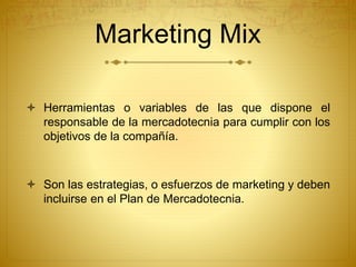 Marketing Mix 
 Herramientas o variables de las que dispone el 
responsable de la mercadotecnia para cumplir con los 
objetivos de la compañía. 
 Son las estrategias, o esfuerzos de marketing y deben 
incluirse en el Plan de Mercadotecnia. 
