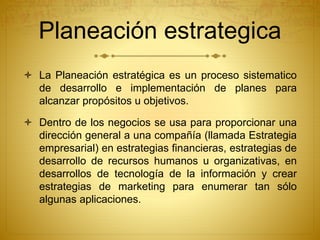 Planeación estrategica 
 La Planeación estratégica es un proceso sistematico 
de desarrollo e implementación de planes para 
alcanzar propósitos u objetivos. 
 Dentro de los negocios se usa para proporcionar una 
dirección general a una compañía (llamada Estrategia 
empresarial) en estrategias financieras, estrategias de 
desarrollo de recursos humanos u organizativas, en 
desarrollos de tecnología de la información y crear 
estrategias de marketing para enumerar tan sólo 
algunas aplicaciones. 
 