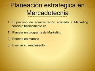 Planeación estrategica en 
Mercadotecnia 
 El proceso de administración aplicado a Marketing 
consiste básicamente en: 
1) Planear un programa de Marketing 
2) Ponerlo en marcha 
3) Evaluar su rendimiento. 
 