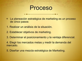 Proceso 
 La planeación estratégica de marketing es un proceso 
de cinco pasos: 
1. Realizar un análisis de la situación. 
2. Establecer objetivos de marketing. 
3. Determinar el posicionamiento y la ventaja diferencial. 
4. Elegir los mercados metas y medir la demanda del 
mercado. 
5. Diseñar una mezcla estratégica de Marketing. 
 