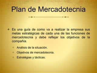Plan de Mercadotecnia 
 Es una guía de como va a realizar la empresa sus 
metas estratégicas de cada una de las funciones de 
mercadotecnia y debe reflejar los objetivos de la 
compañía. 
 Análisis de la situación. 
 Objetivos de mercadotecnia. 
 Estratégias y tácticas. 
 
