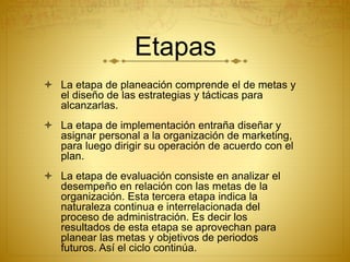 Etapas 
 La etapa de planeación comprende el de metas y 
el diseño de las estrategias y tácticas para 
alcanzarlas. 
 La etapa de implementación entraña diseñar y 
asignar personal a la organización de marketing, 
para luego dirigir su operación de acuerdo con el 
plan. 
 La etapa de evaluación consiste en analizar el 
desempeño en relación con las metas de la 
organización. Esta tercera etapa indica la 
naturaleza continua e interrelacionada del 
proceso de administración. Es decir los 
resultados de esta etapa se aprovechan para 
planear las metas y objetivos de periodos 
futuros. Así el ciclo continúa. 
 