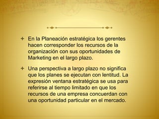  En la Planeación estratégica los gerentes 
hacen corresponder los recursos de la 
organización con sus oportunidades de 
Marketing en el largo plazo. 
 Una perspectiva a largo plazo no significa 
que los planes se ejecutan con lentitud. La 
expresión ventana estratégica se usa para 
referirse al tiempo limitado en que los 
recursos de una empresa concuerdan con 
una oportunidad particular en el mercado. 
 