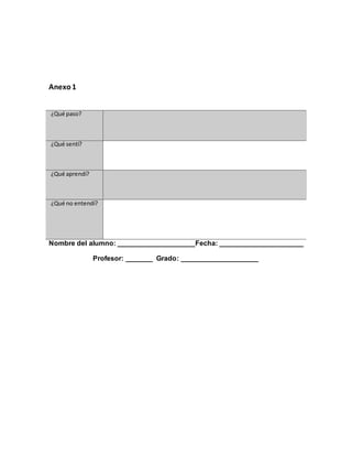 Anexo1
Nombre del alumno: ____________________Fecha: ______________________
Profesor: _______ Grado: ____________________
¿Qué paso?
¿Qué sentí?
¿Qué aprendí?
¿Qué no entendí?
 