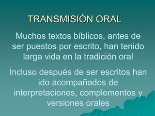 TRANSMISIÓN ORAL
Muchos textos bíblicos, antes de
ser puestos por escrito, han tenido
larga vida en la tradición oral
Incluso después de ser escritos han
ido acompañados de
interpretaciones, complementos y
versiones orales
 