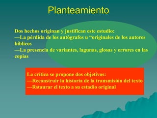 Planteamiento
Dos hechos originan y justifican este estudio:
—La pérdida de los autógrafos u “originales de los autores
bíblicos
—La presencia de variantes, lagunas, glosas y errores en las
copias
La crítica se propone dos objetivos:
—Reconstruir la historia de la transmisión del texto
—Rstaurar el texto a su estadio original
 