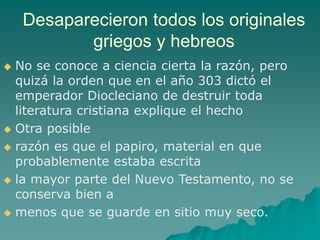 Desaparecieron todos los originales
griegos y hebreos
 No se conoce a ciencia cierta la razón, pero
quizá la orden que en el año 303 dictó el
emperador Diocleciano de destruir toda
literatura cristiana explique el hecho
 Otra posible
 razón es que el papiro, material en que
probablemente estaba escrita
 la mayor parte del Nuevo Testamento, no se
conserva bien a
 menos que se guarde en sitio muy seco.
 