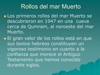 Rollos del mar Muerto
 Los primeros rollos del mar Muerto se
descubrieron en 1947 en una cueva
cerca de Qumram, al noroeste del mar
Muerto.
 El gran valor de los rollos está en que
sus textos hebreos constituyen un
vigoroso testimonio en cuanto a la
confianza que merece el Antiguo
Testamento que hemos conocido
durante siglos.
 