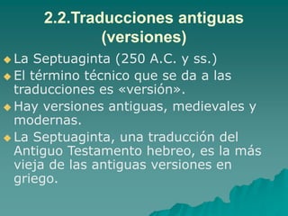2.2.Traducciones antiguas
(versiones)
 La Septuaginta (250 A.C. y ss.)
 El término técnico que se da a las
traducciones es «versión».
 Hay versiones antiguas, medievales y
modernas.
 La Septuaginta, una traducción del
Antiguo Testamento hebreo, es la más
vieja de las antiguas versiones en
griego.
 