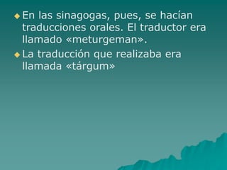  En las sinagogas, pues, se hacían
traducciones orales. El traductor era
llamado «meturgeman».
 La traducción que realizaba era
llamada «tárgum»
 