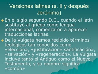 Versiones latinas (s. II y después
Jerónimo)
 En el siglo segundo D.C., cuando el latín
sustituyó al griego como lengua
internacional, comenzaron a aparecer
traducciones latinas.
 De la Vulgata hemos recibido términos
teológicos tan conocidos como
«elección», «justificación» santificación»,
«salvación» y «regeneración». La Vulgata
incluye tanto el Antiguo como el Nuevo
Testamento, y su nombre significa
«común»
 