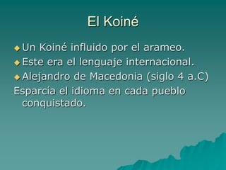 El Koiné
 Un Koiné influido por el arameo.
 Este era el lenguaje internacional.
 Alejandro de Macedonia (siglo 4 a.C)
Esparcía el idioma en cada pueblo
conquistado.
 