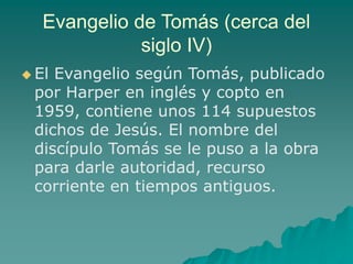 Evangelio de Tomás (cerca del
siglo IV)
 El Evangelio según Tomás, publicado
por Harper en inglés y copto en
1959, contiene unos 114 supuestos
dichos de Jesús. El nombre del
discípulo Tomás se le puso a la obra
para darle autoridad, recurso
corriente en tiempos antiguos.
 
