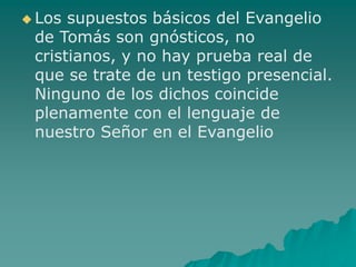  Los supuestos básicos del Evangelio
de Tomás son gnósticos, no
cristianos, y no hay prueba real de
que se trate de un testigo presencial.
Ninguno de los dichos coincide
plenamente con el lenguaje de
nuestro Señor en el Evangelio
 