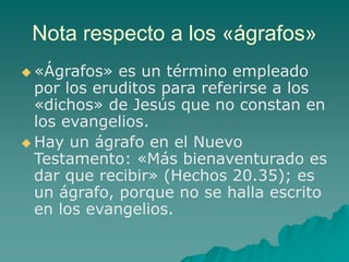Nota respecto a los «ágrafos»
 «Ágrafos» es un término empleado
por los eruditos para referirse a los
«dichos» de Jesús que no constan en
los evangelios.
 Hay un ágrafo en el Nuevo
Testamento: «Más bienaventurado es
dar que recibir» (Hechos 20.35); es
un ágrafo, porque no se halla escrito
en los evangelios.
 