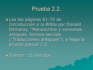 Prueba 2.2.
 Lea las páginas 61-70 de
Introducción a la Biblia por Donald
Demaray, "Manuscritos y versiones
antiguas, tercera sección
("Traducciones antiguas"), y haga la
prueba parcial 2.2.
 Tiempo: 15 minutos.
 