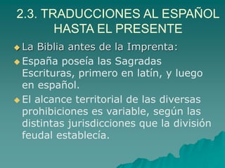 2.3. TRADUCCIONES AL ESPAÑOL
HASTA EL PRESENTE
 La Biblia antes de la Imprenta:
 España poseía las Sagradas
Escrituras, primero en latín, y luego
en español.
 El alcance territorial de las diversas
prohibiciones es variable, según las
distintas jurisdicciones que la división
feudal establecía.
 