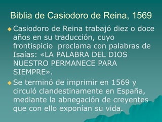 Biblia de Casiodoro de Reina, 1569
 Casiodoro de Reina trabajó diez o doce
años en su traducción, cuyo
frontispicio proclama con palabras de
Isaías: «LA PALABRA DEL DIOS
NUESTRO PERMANECE PARA
SIEMPRE».
 Se terminó de imprimir en 1569 y
circuló clandestinamente en España,
mediante la abnegación de creyentes
que con ello exponían su vida.
 