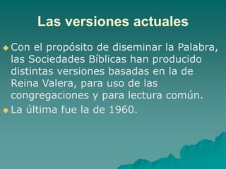 Las versiones actuales
 Con el propósito de diseminar la Palabra,
las Sociedades Bíblicas han producido
distintas versiones basadas en la de
Reina Valera, para uso de las
congregaciones y para lectura común.
 La última fue la de 1960.
 